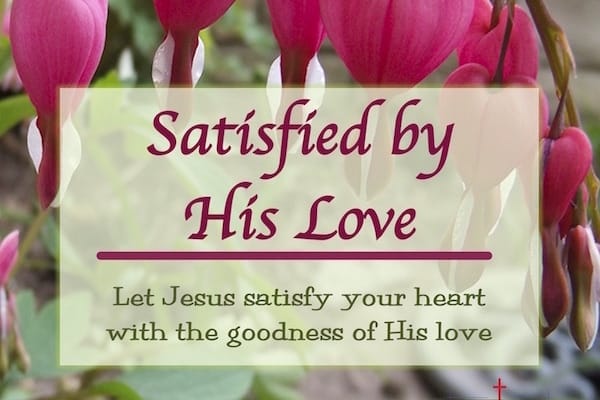 Satisfied by His love. Let Jesus satisfy your heart with the goodness of His love.
